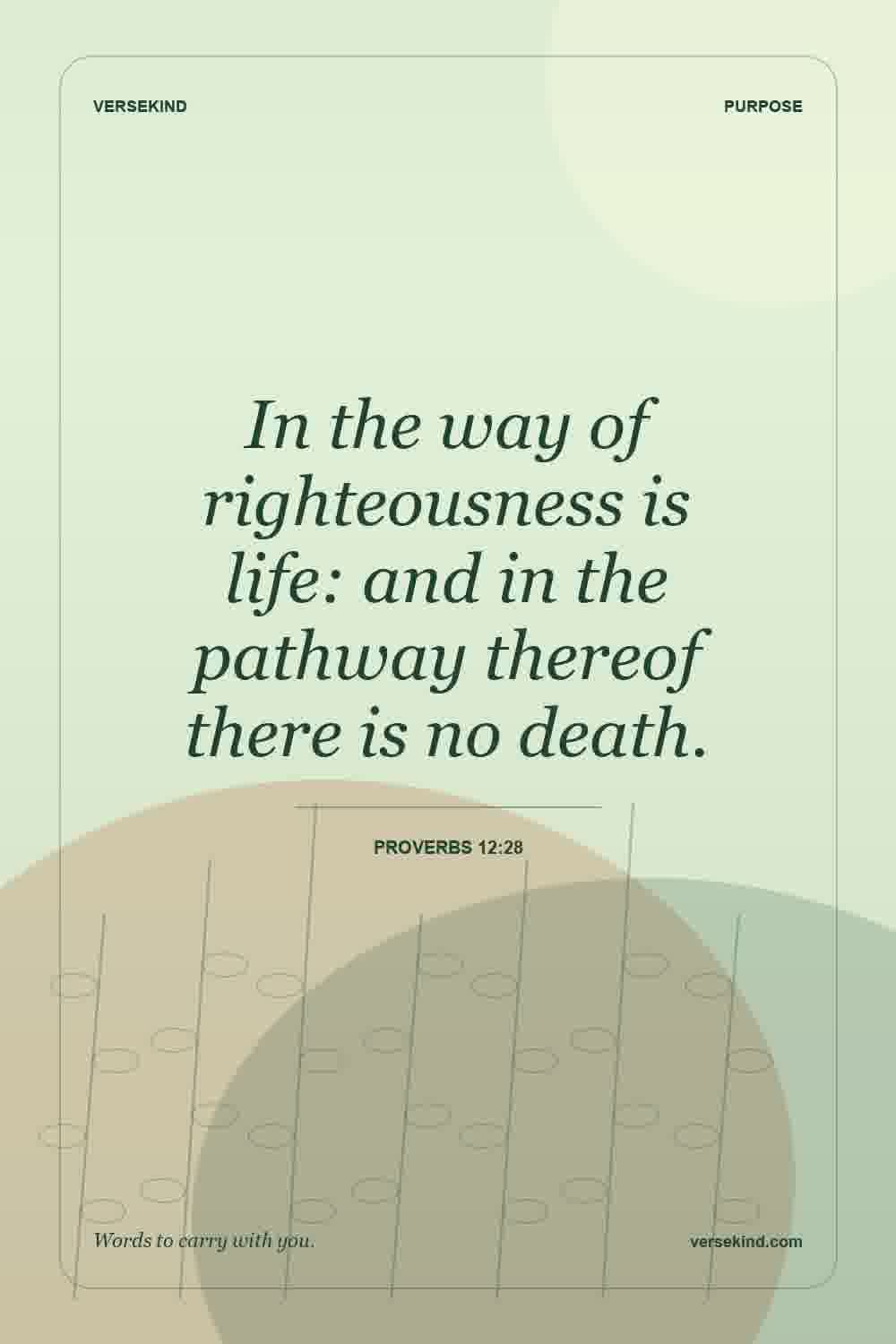 In the way of righteousness is life: and in the pathway thereof there is no death. — Proverbs 12:28