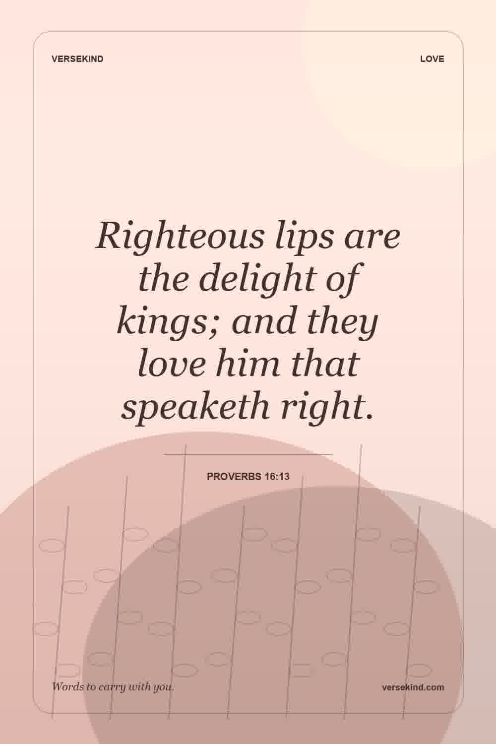 Righteous lips are the delight of kings; and they love him that speaketh right. — Proverbs 16:13