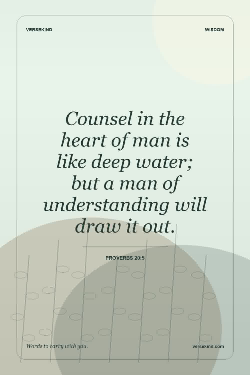 Counsel in the heart of man is like deep water; but a man of understanding will draw it out. — Proverbs 20:5