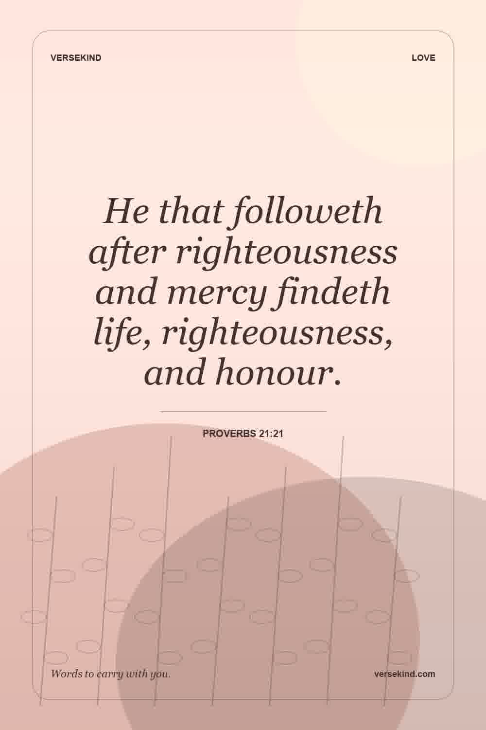 He that followeth after righteousness and mercy findeth life, righteousness, and honour. — Proverbs 21:21