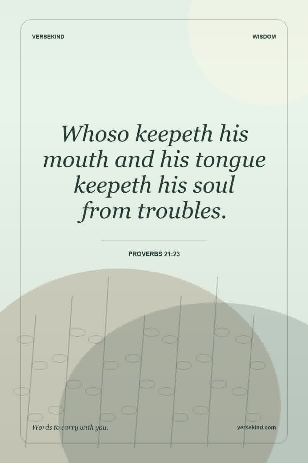 Whoso keepeth his mouth and his tongue keepeth his soul from troubles. — Proverbs 21:23
