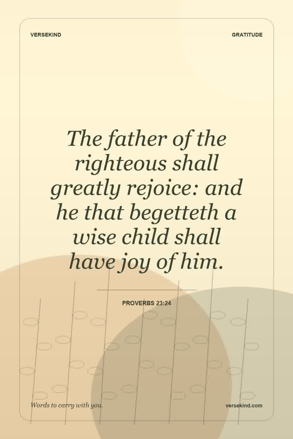 The father of the righteous shall greatly rejoice: and he that begetteth a wise child shall have joy of him. — Proverbs 23:24