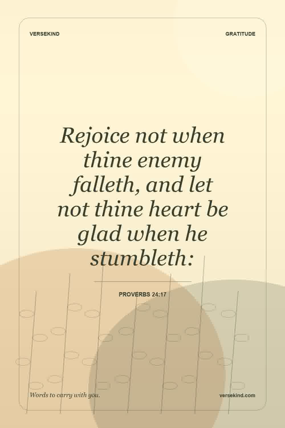 Rejoice not when thine enemy falleth, and let not thine heart be glad when he stumbleth: — Proverbs 24:17