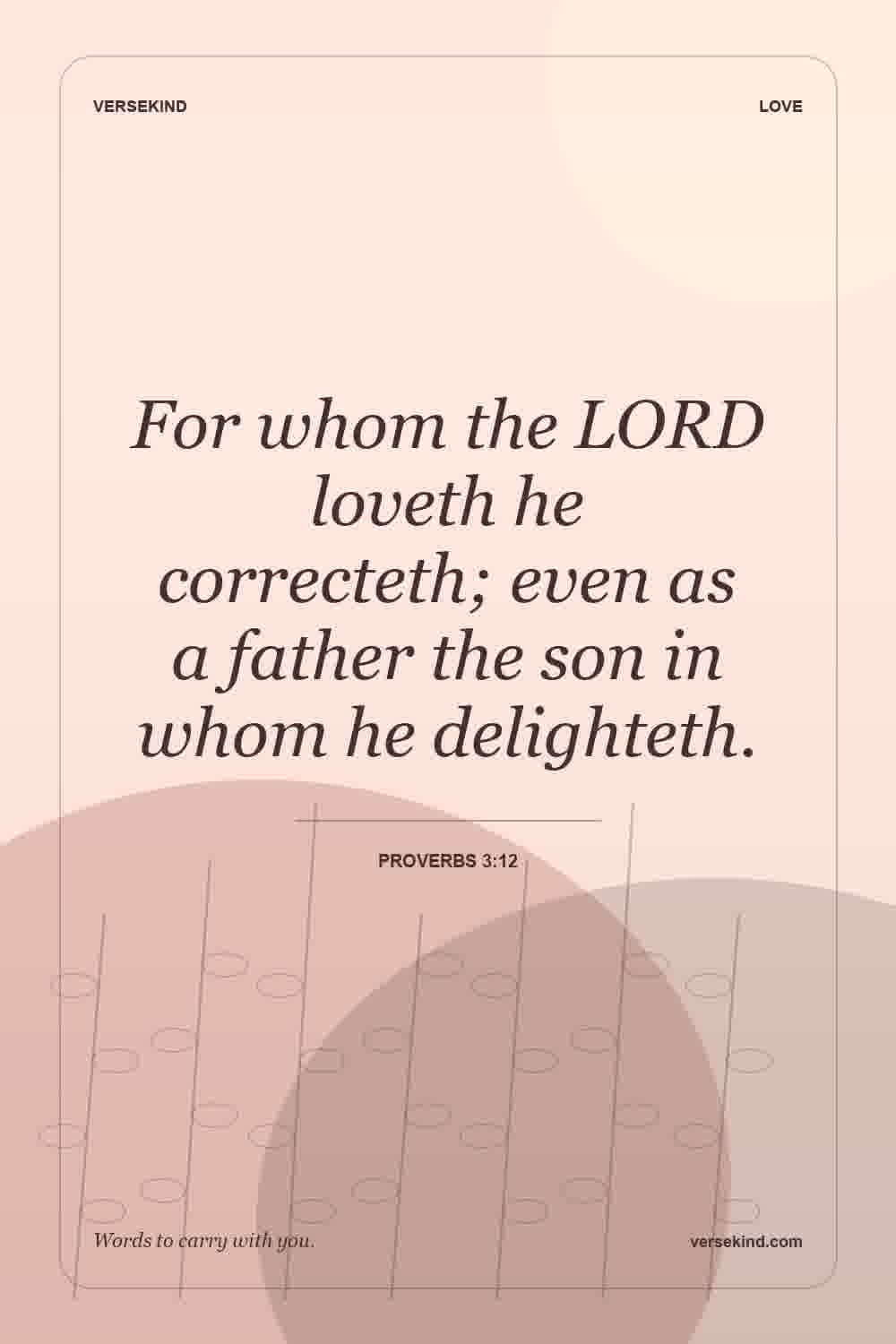 For whom the LORD loveth he correcteth; even as a father the son in whom he delighteth. — Proverbs 3:12