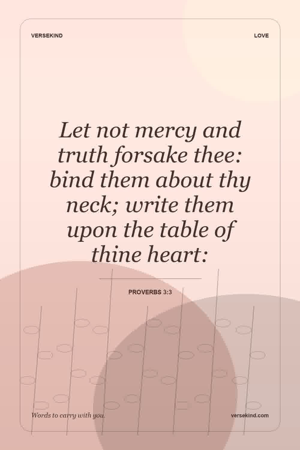 Let not mercy and truth forsake thee: bind them about thy neck; write them upon the table of thine heart: — Proverbs 3:3