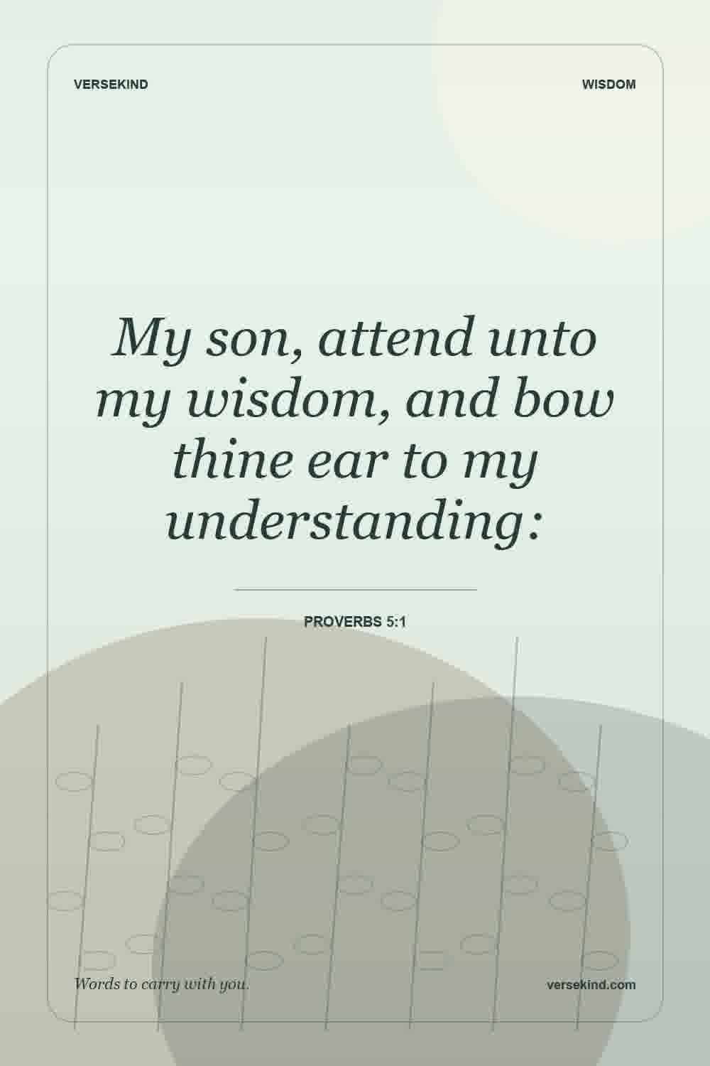 My son, attend unto my wisdom, and bow thine ear to my understanding: — Proverbs 5:1