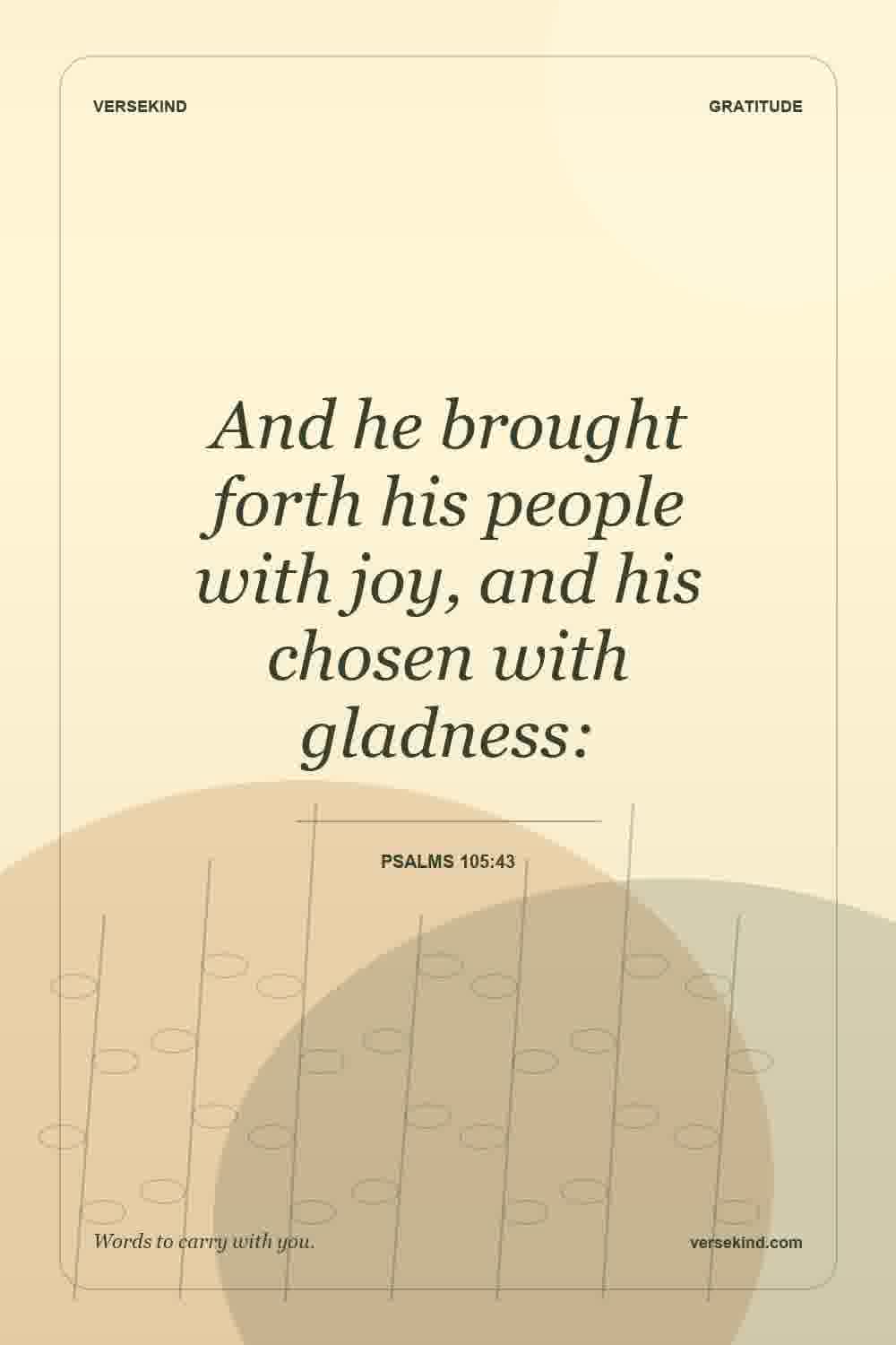 And he brought forth his people with joy, and his chosen with gladness: — Psalms 105:43