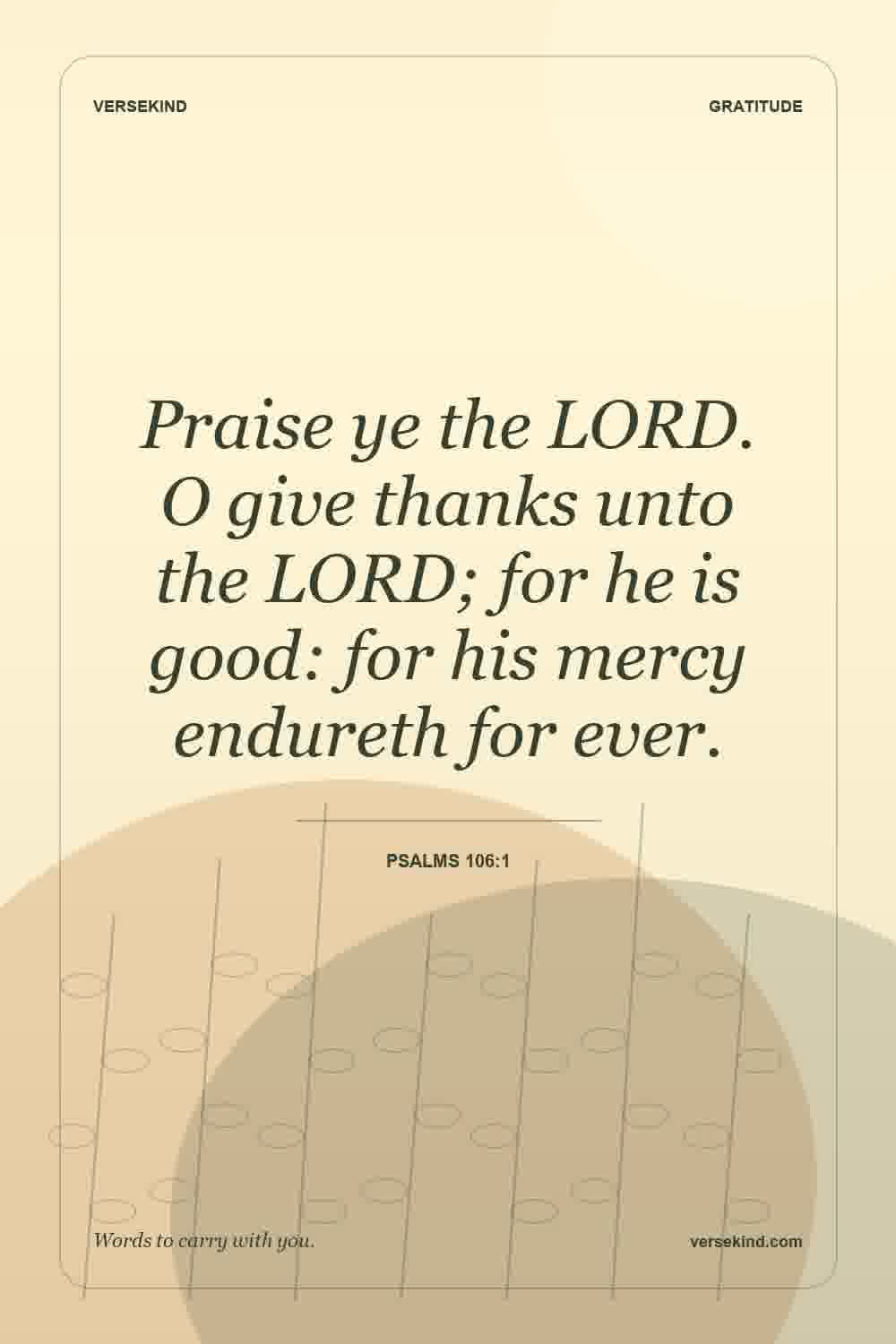 Praise ye the LORD. O give thanks unto the LORD; for he is good: for his mercy endureth for ever. — Psalms 106:1