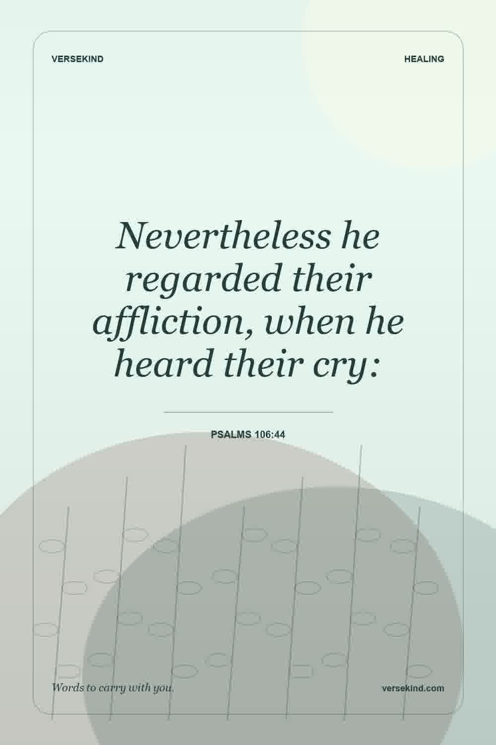 Nevertheless he regarded their affliction, when he heard their cry: — Psalms 106:44