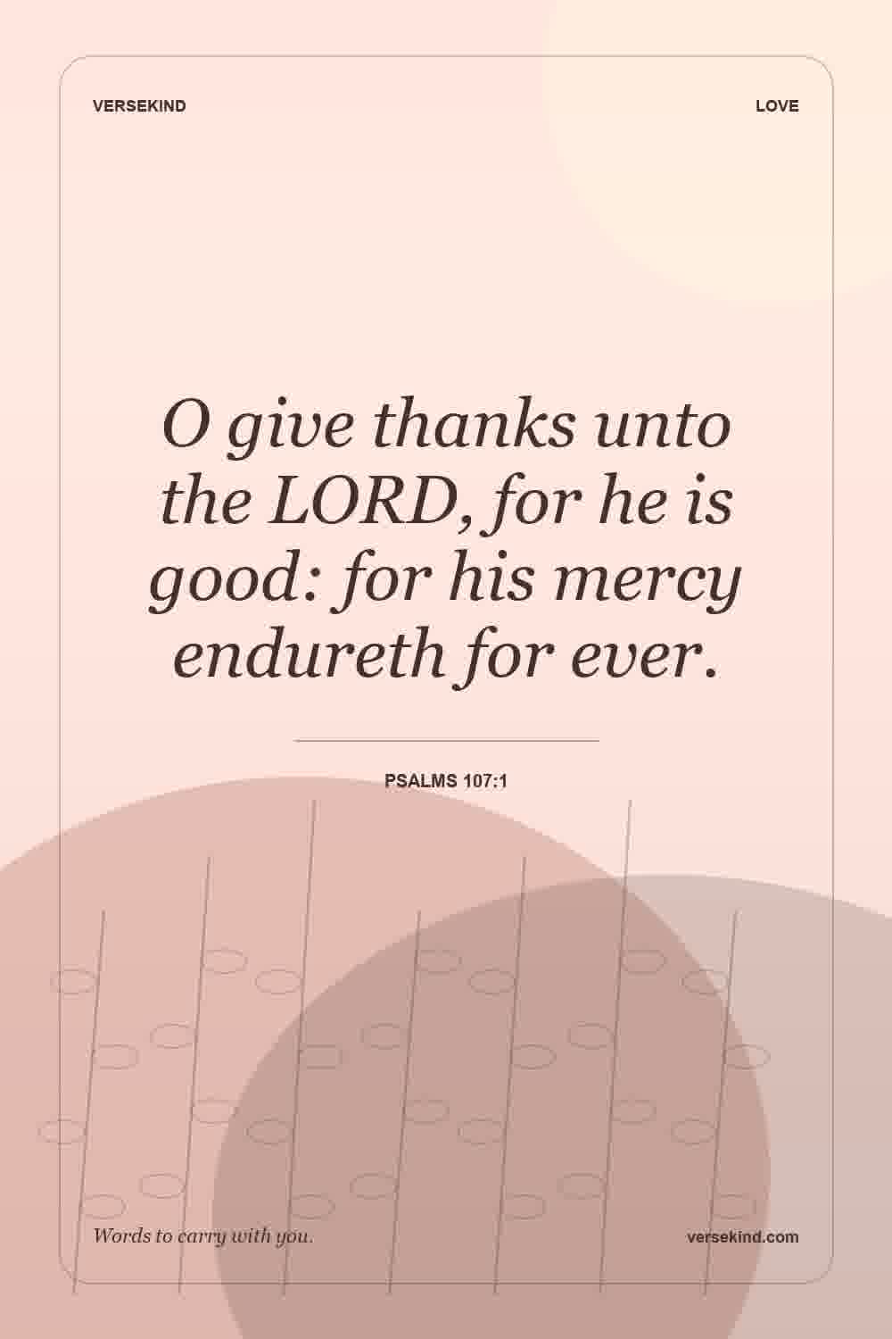 O give thanks unto the LORD, for he is good: for his mercy endureth for ever. — Psalms 107:1