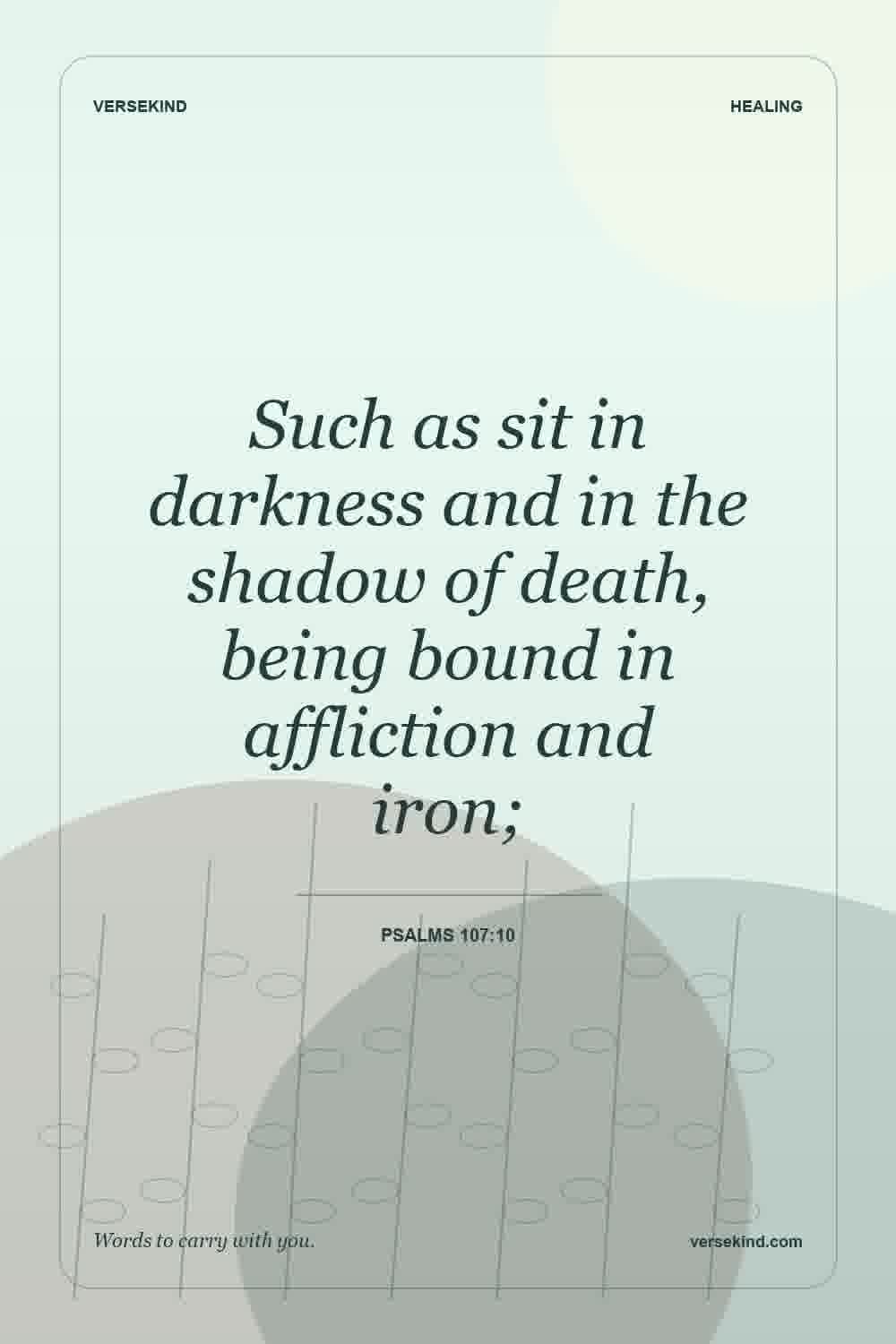 Such as sit in darkness and in the shadow of death, being bound in affliction and iron; — Psalms 107:10
