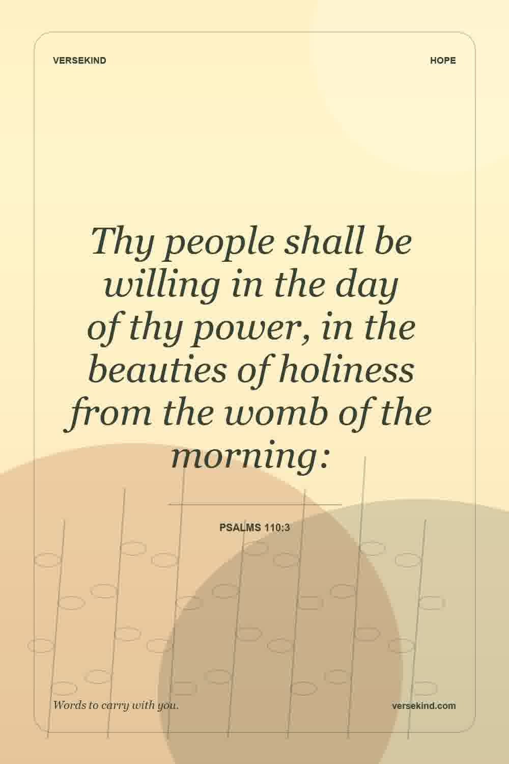 Thy people shall be willing in the day of thy power, in the beauties of holiness from the womb of the morning: — Psalms 110:3
