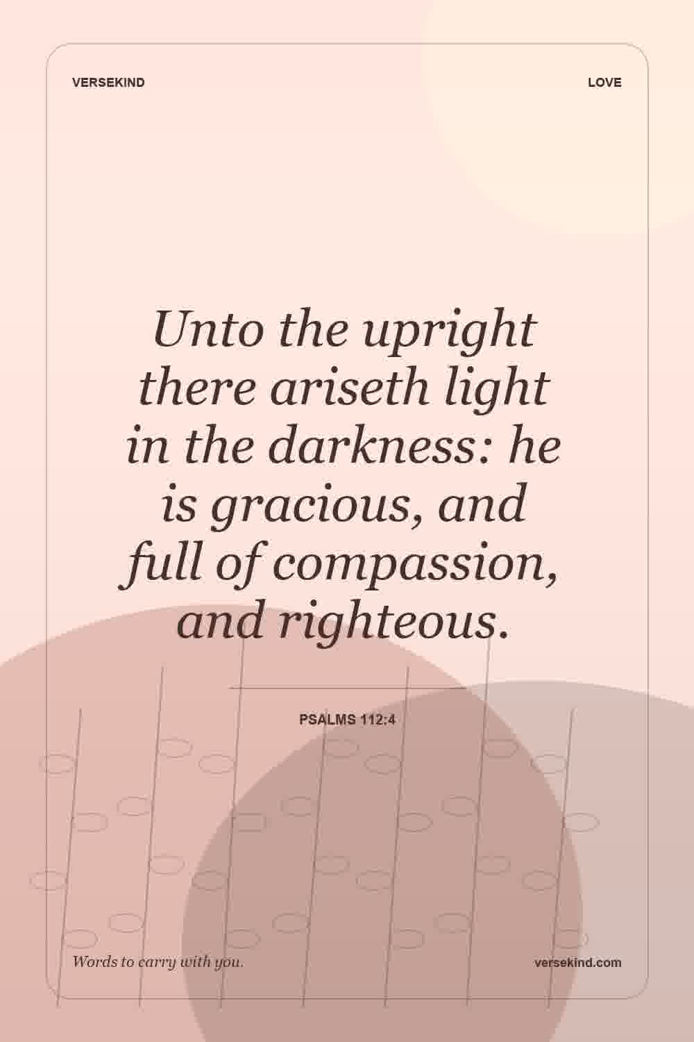 Unto the upright there ariseth light in the darkness: he is gracious, and full of compassion, and righteous. — Psalms 112:4