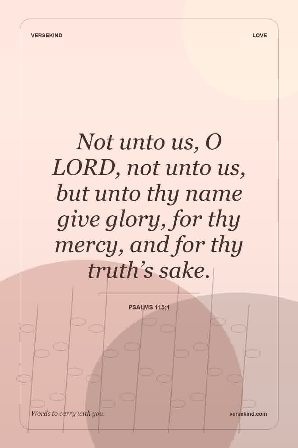 Not unto us, O LORD, not unto us, but unto thy name give glory, for thy mercy, and for thy truth’s sake. — Psalms 115:1