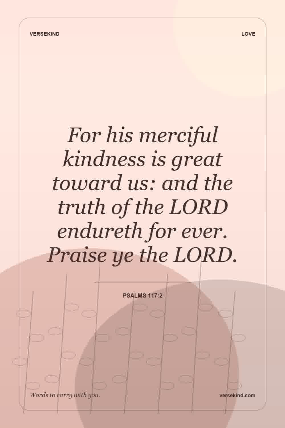 For his merciful kindness is great toward us: and the truth of the LORD endureth for ever. Praise ye the LORD. — Psalms 117:2