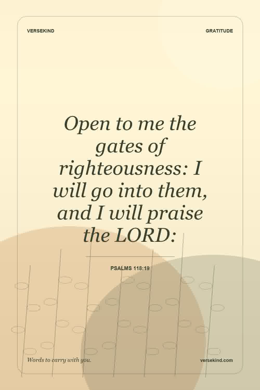 Open to me the gates of righteousness: I will go into them, and I will praise the LORD: — Psalms 118:19