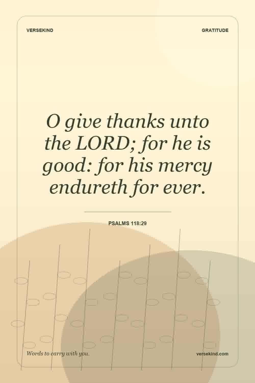 O give thanks unto the LORD; for he is good: for his mercy endureth for ever. — Psalms 118:29