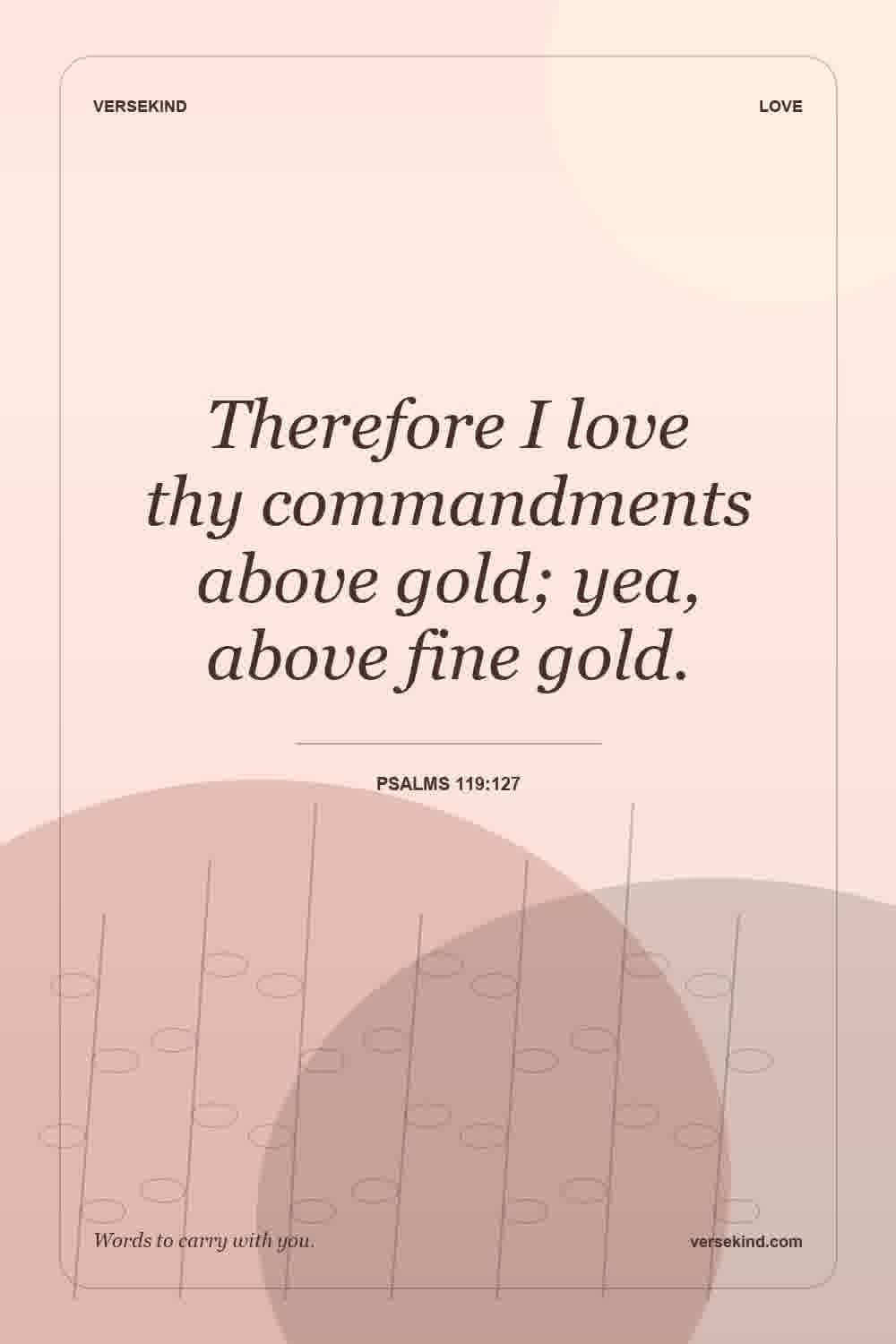 Therefore I love thy commandments above gold; yea, above fine gold. — Psalms 119:127