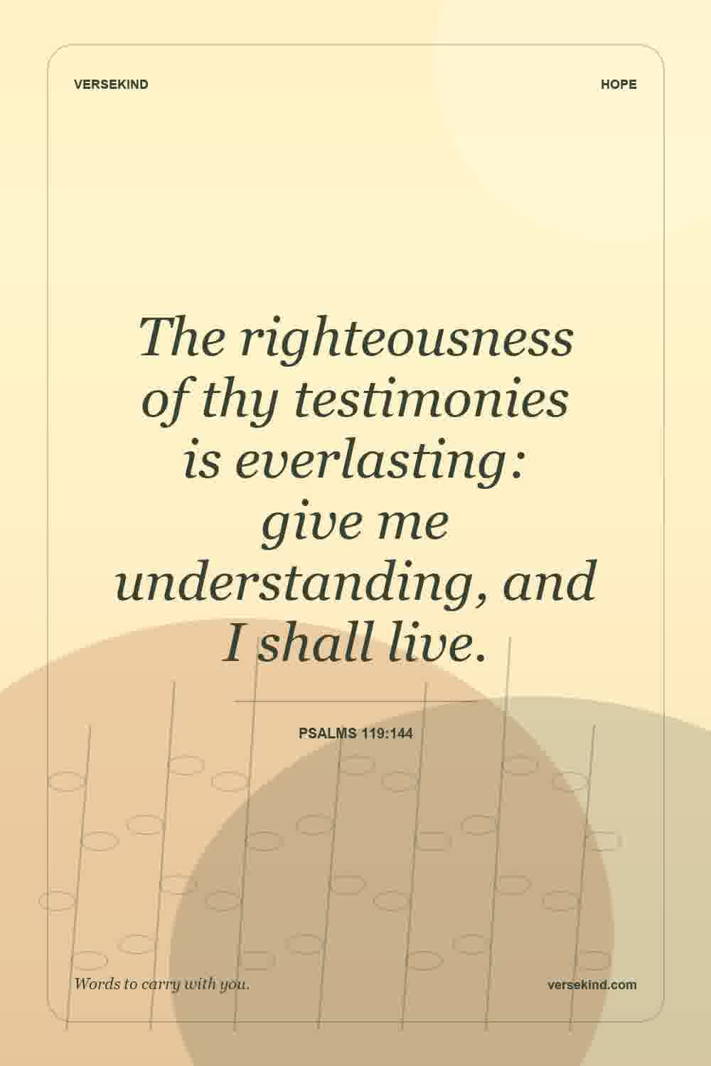 The righteousness of thy testimonies is everlasting: give me understanding, and I shall live. — Psalms 119:144