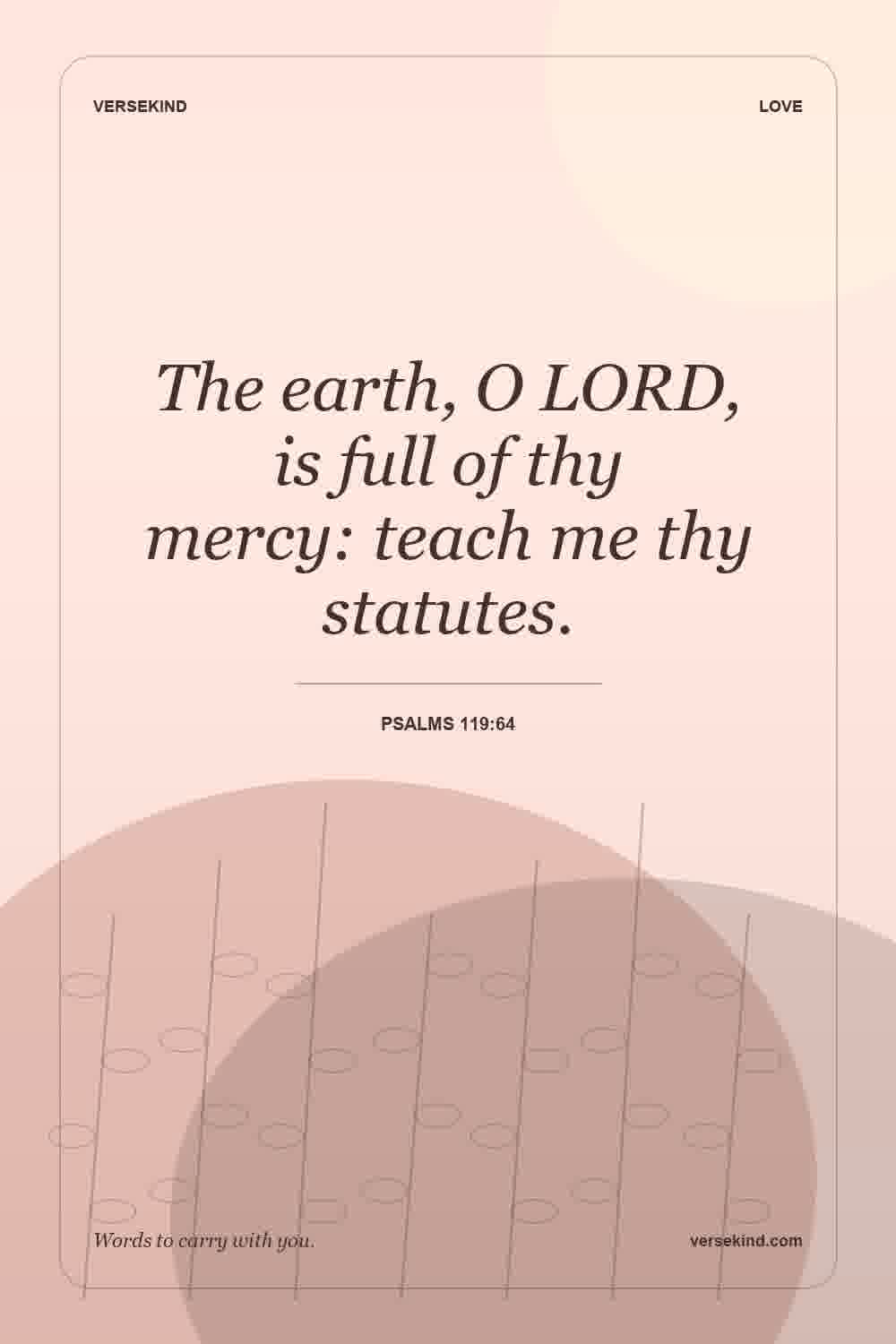 The earth, O LORD, is full of thy mercy: teach me thy statutes. — Psalms 119:64