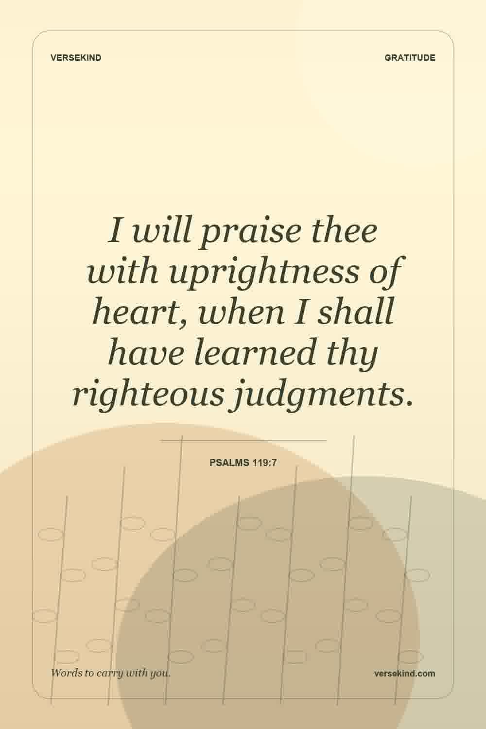 I will praise thee with uprightness of heart, when I shall have learned thy righteous judgments. — Psalms 119:7