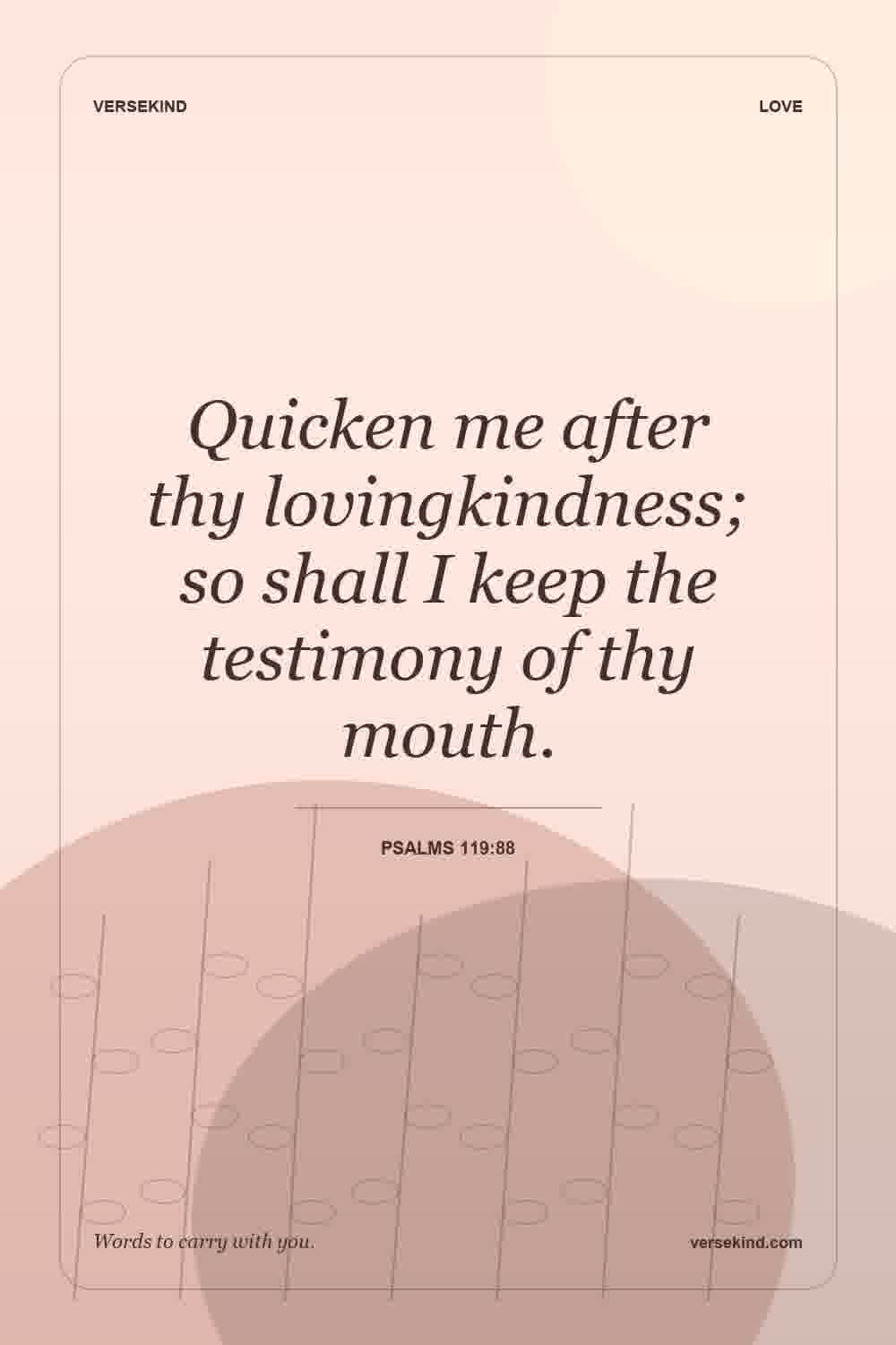 Quicken me after thy lovingkindness; so shall I keep the testimony of thy mouth. — Psalms 119:88