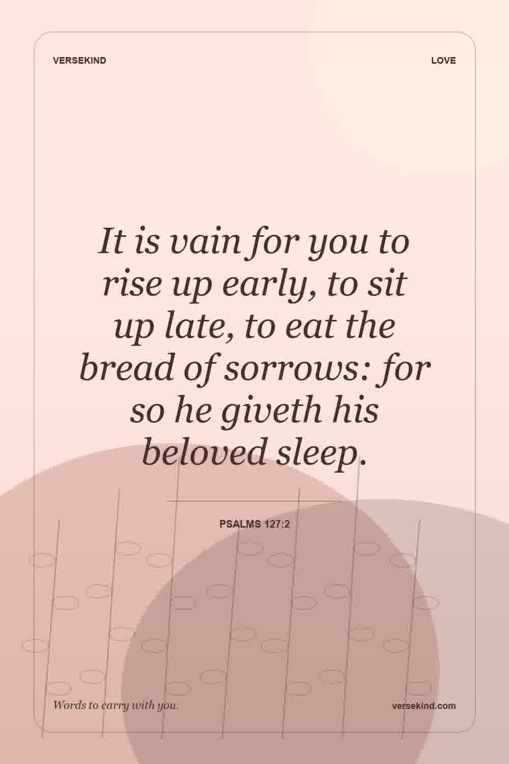It is vain for you to rise up early, to sit up late, to eat the bread of sorrows: for so he giveth his beloved sleep. — Psalms 127:2
