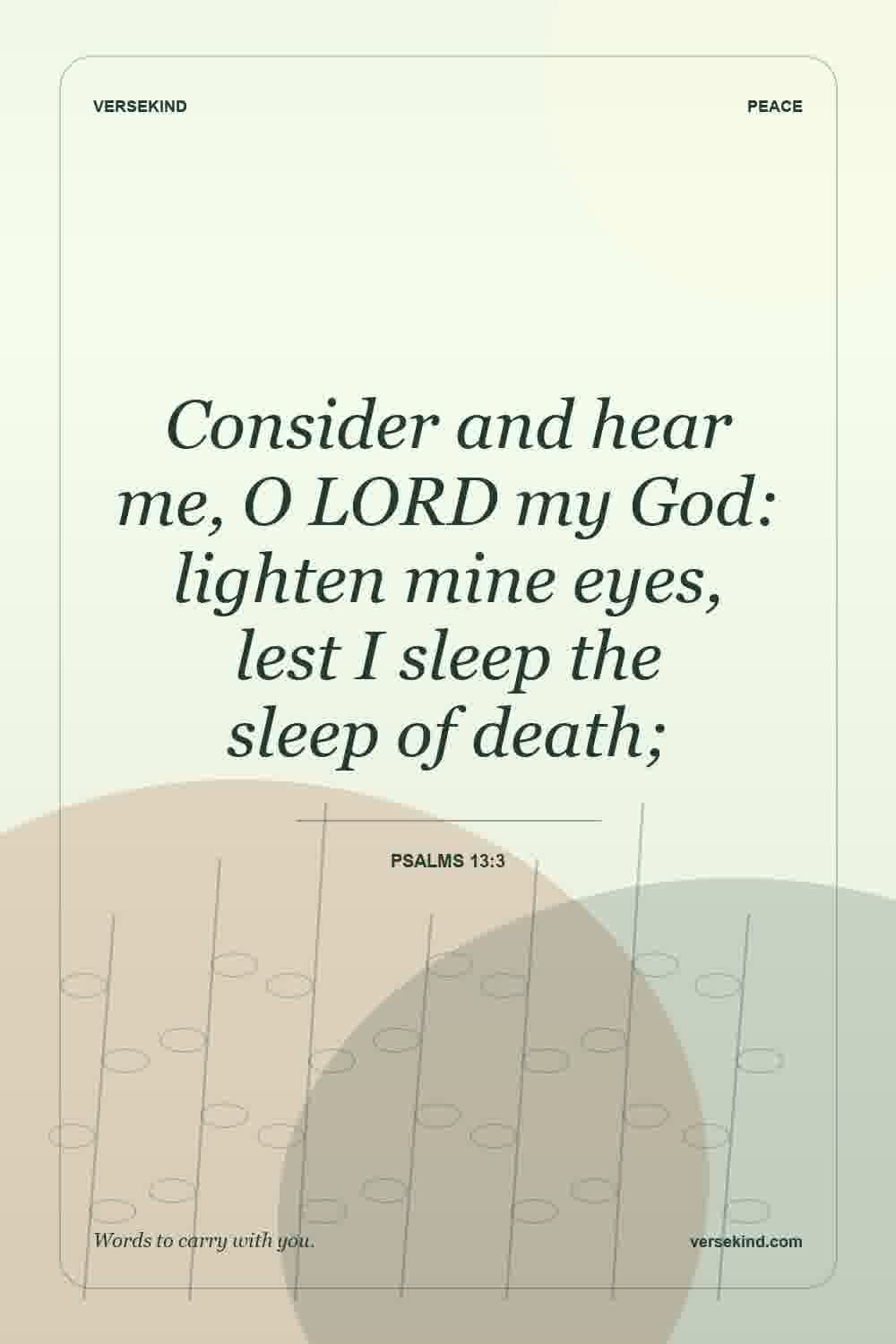 Consider and hear me, O LORD my God: lighten mine eyes, lest I sleep the sleep of death; — Psalms 13:3
