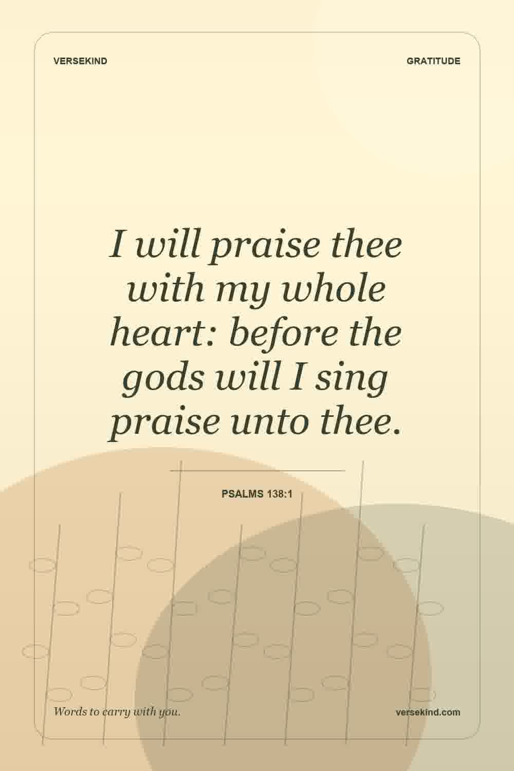 I will praise thee with my whole heart: before the gods will I sing praise unto thee. — Psalms 138:1