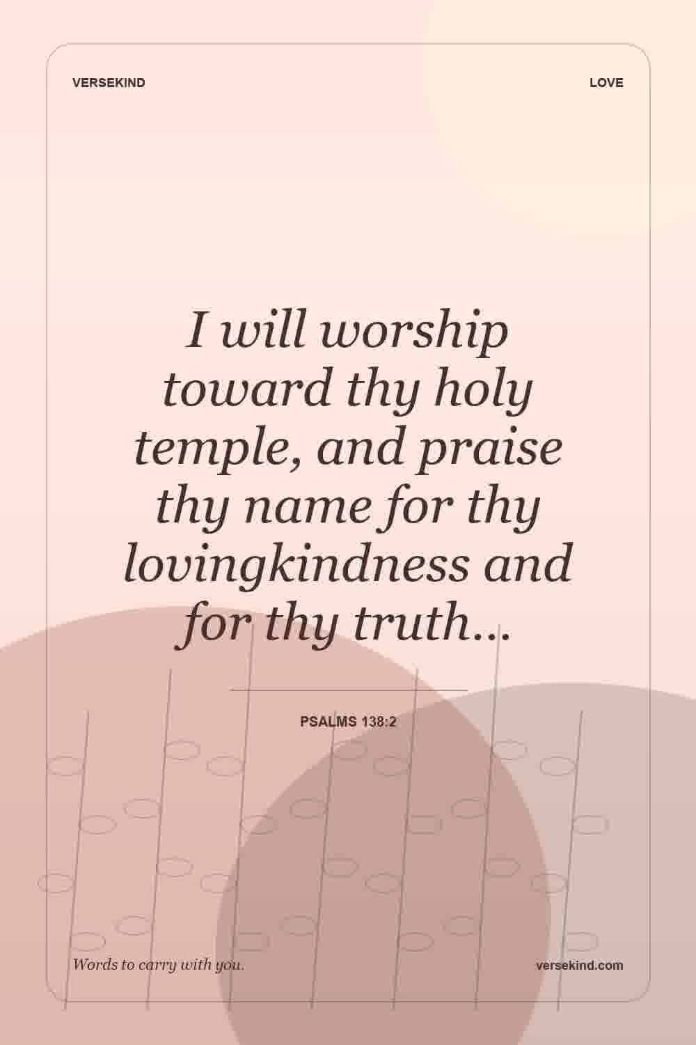 I will worship toward thy holy temple, and praise thy name for thy lovingkindness and for thy truth… — Psalms 138:2