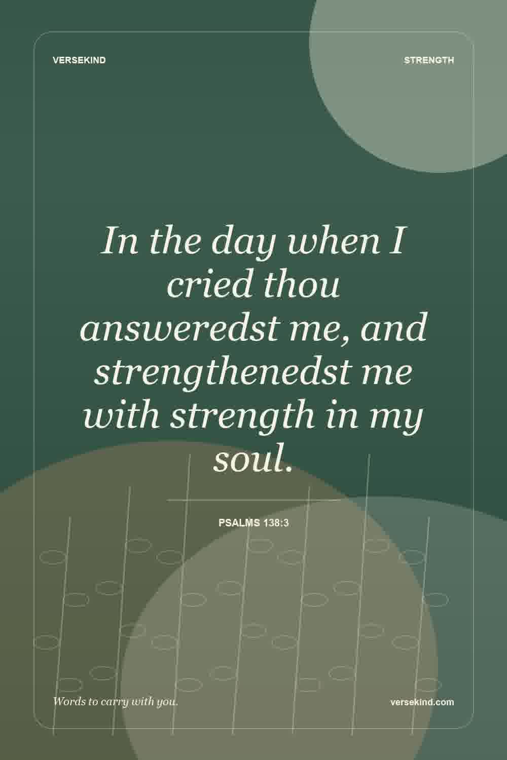 In the day when I cried thou answeredst me, and strengthenedst me with strength in my soul. — Psalms 138:3