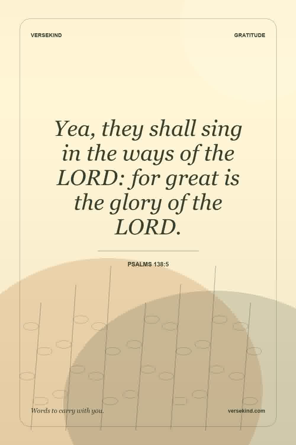 Yea, they shall sing in the ways of the LORD: for great is the glory of the LORD. — Psalms 138:5