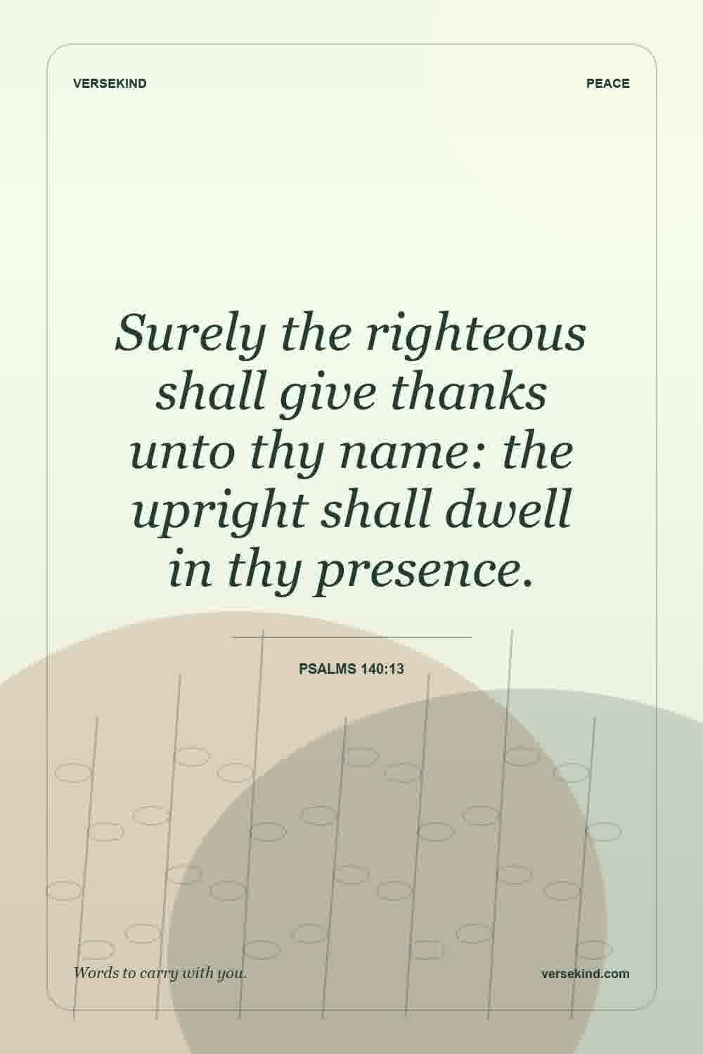 Surely the righteous shall give thanks unto thy name: the upright shall dwell in thy presence. — Psalms 140:13
