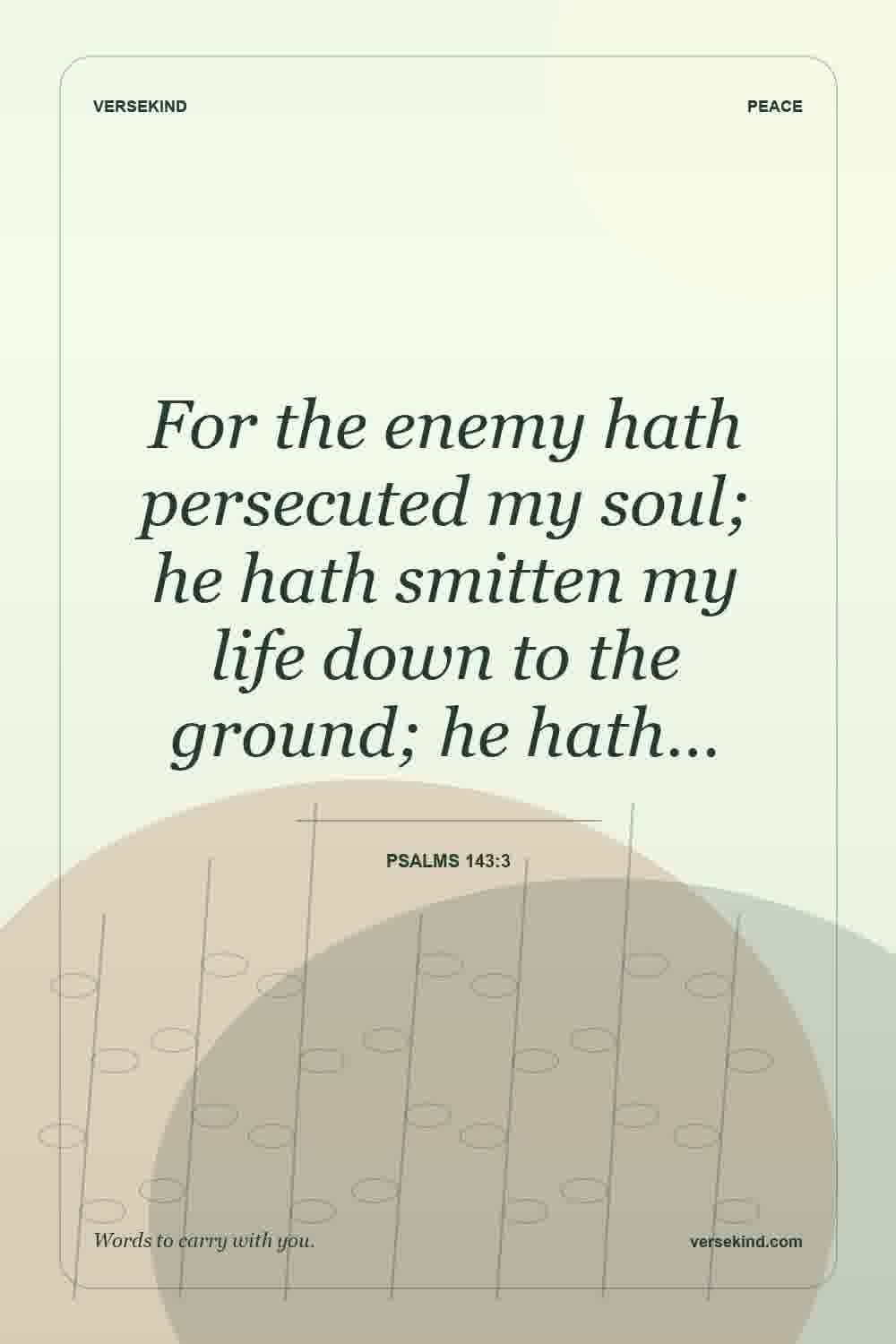 For the enemy hath persecuted my soul; he hath smitten my life down to the ground; he hath… — Psalms 143:3