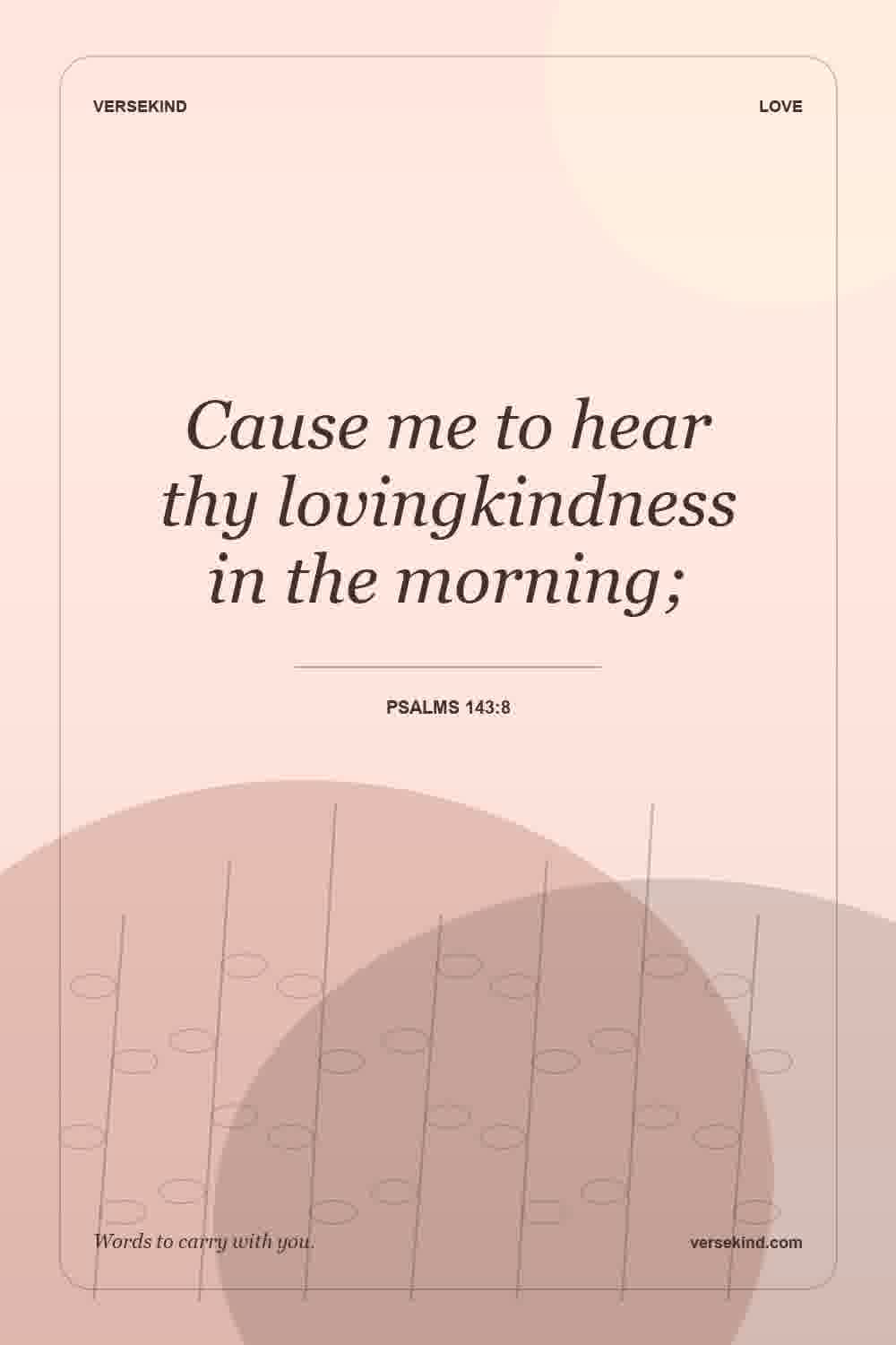 Cause me to hear thy lovingkindness in the morning; — Psalms 143:8