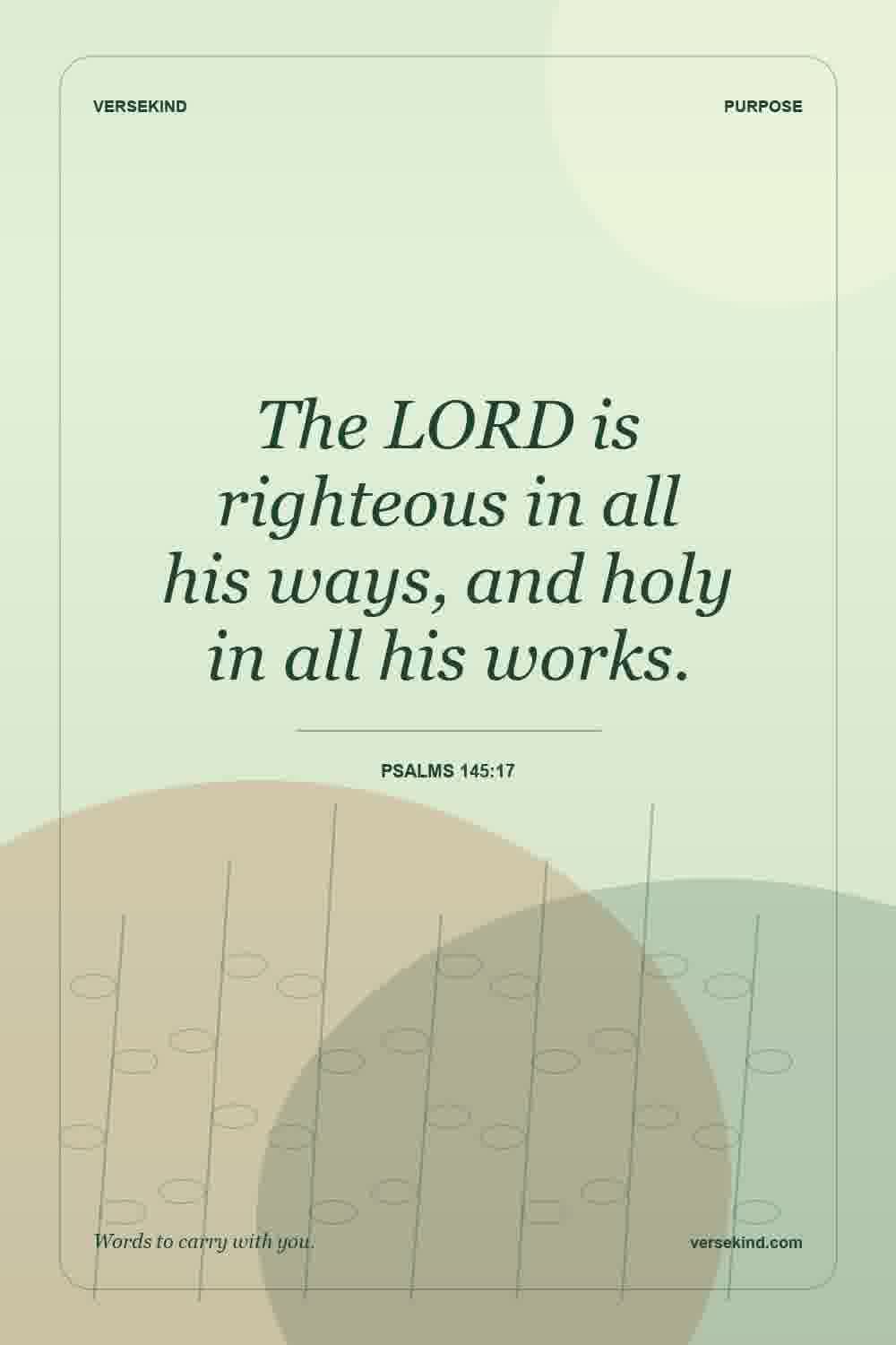 The LORD is righteous in all his ways, and holy in all his works. — Psalms 145:17