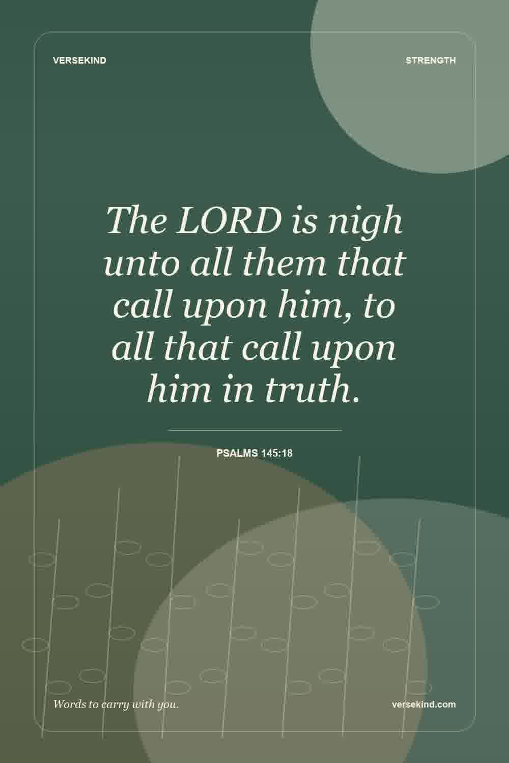 The LORD is nigh unto all them that call upon him, to all that call upon him in truth. — Psalms 145:18