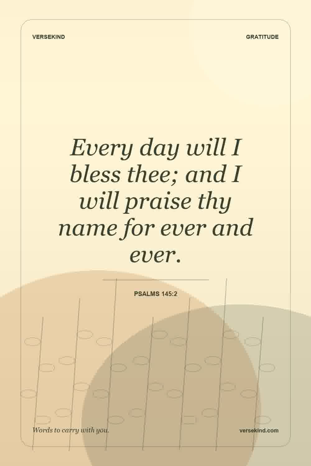 Every day will I bless thee; and I will praise thy name for ever and ever. — Psalms 145:2