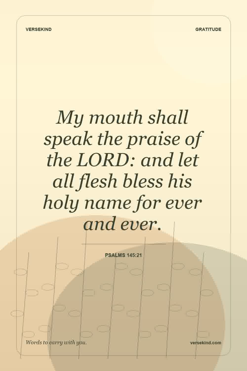My mouth shall speak the praise of the LORD: and let all flesh bless his holy name for ever and ever. — Psalms 145:21