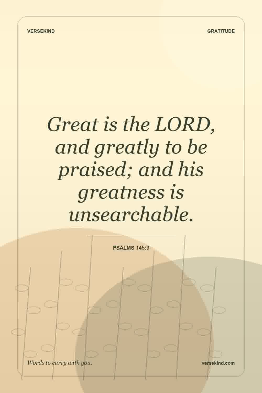 Great is the LORD, and greatly to be praised; and his greatness is unsearchable. — Psalms 145:3