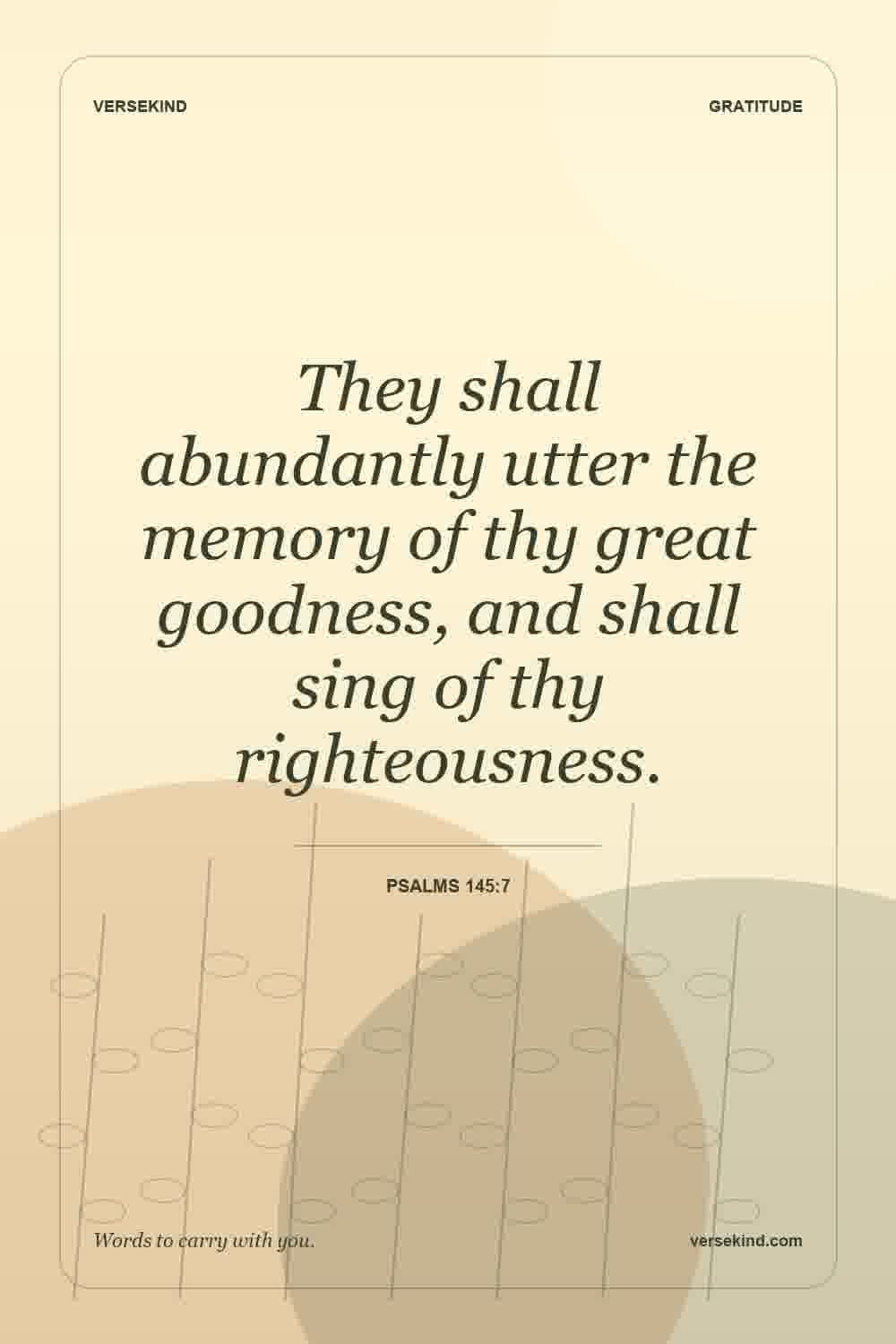 They shall abundantly utter the memory of thy great goodness, and shall sing of thy righteousness. — Psalms 145:7