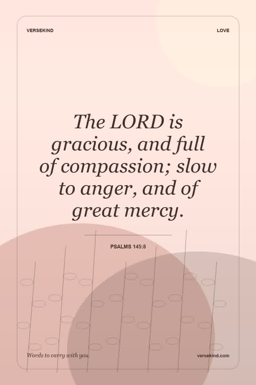 The LORD is gracious, and full of compassion; slow to anger, and of great mercy. — Psalms 145:8