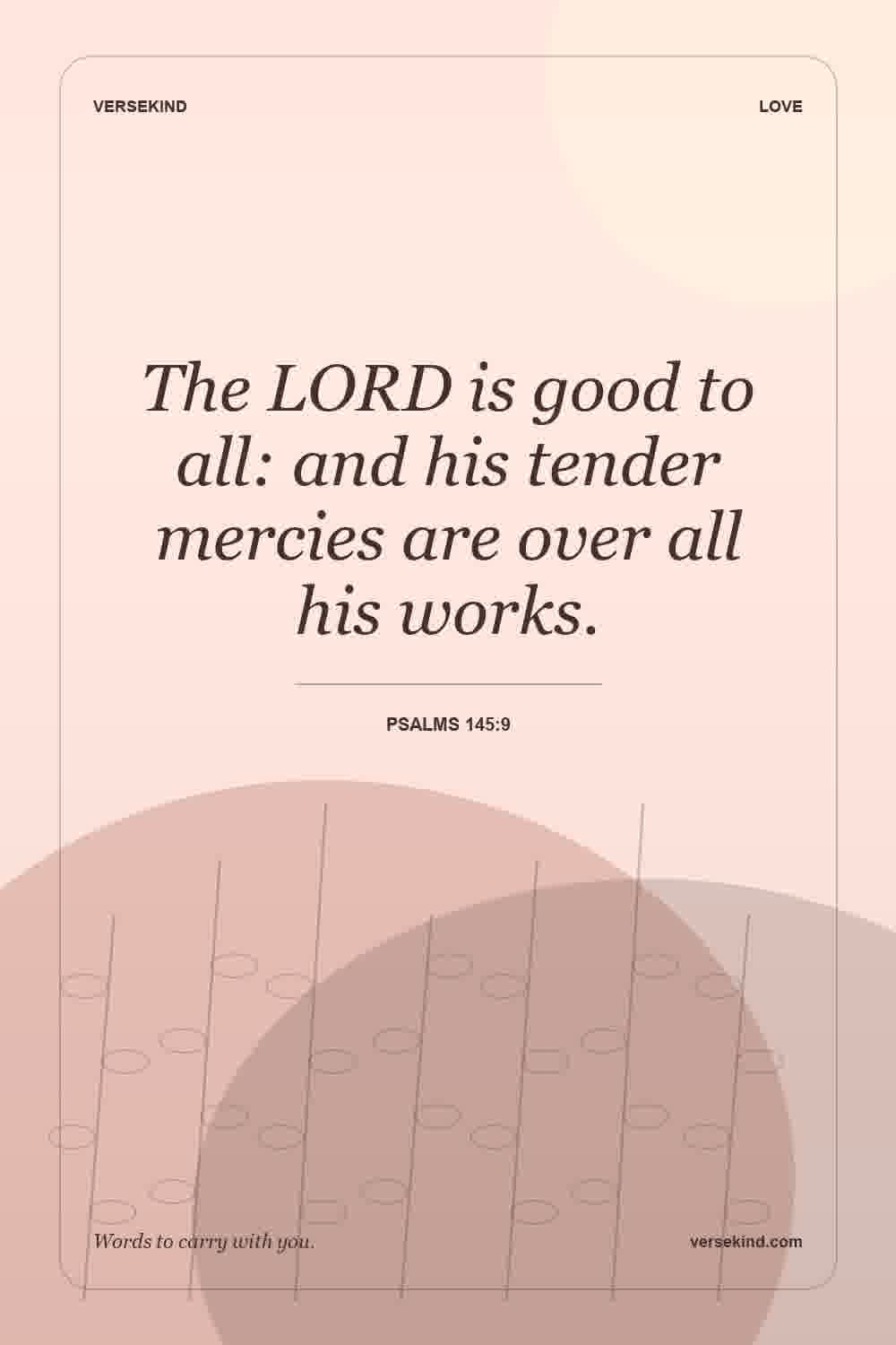 The LORD is good to all: and his tender mercies are over all his works. — Psalms 145:9