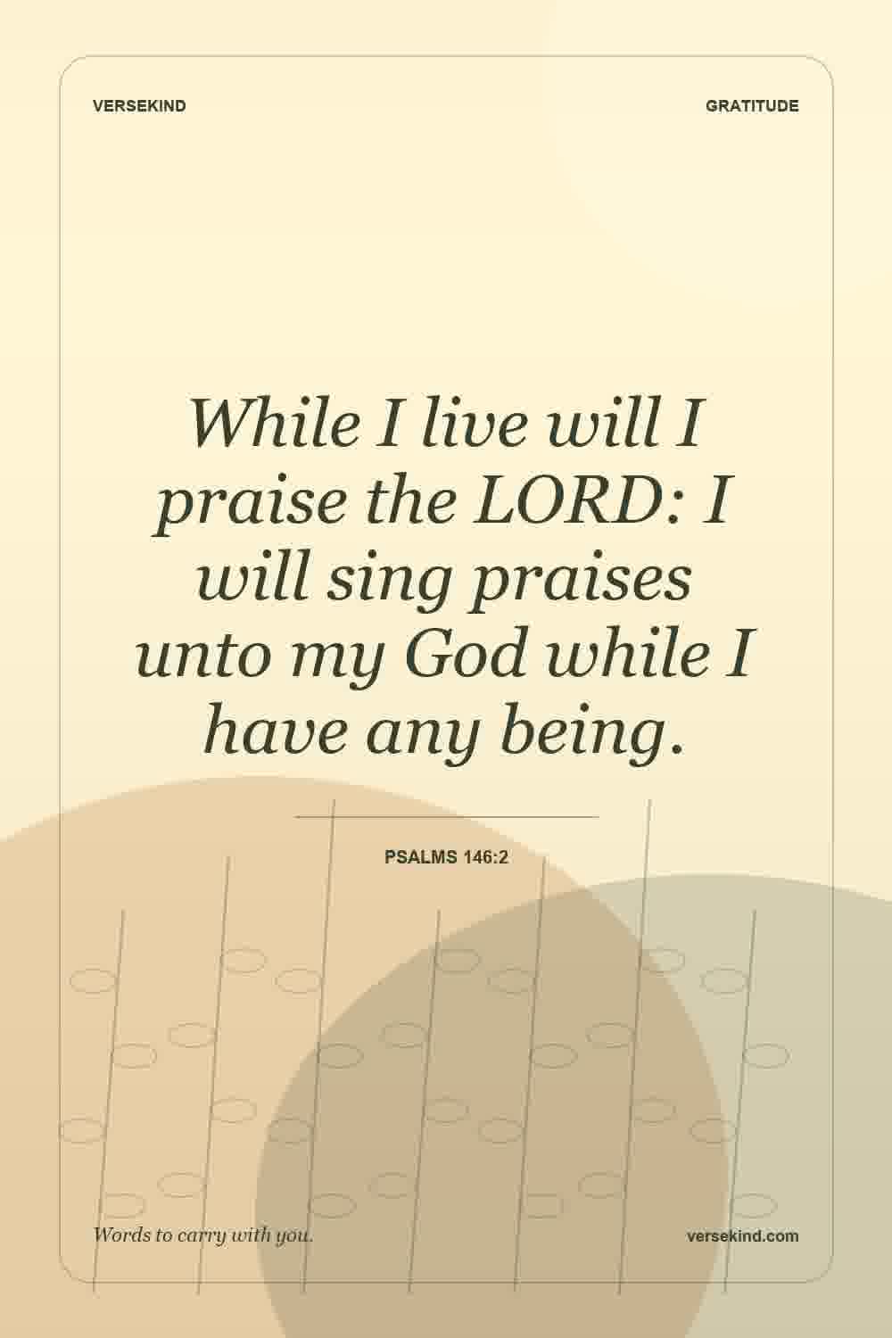 While I live will I praise the LORD: I will sing praises unto my God while I have any being. — Psalms 146:2
