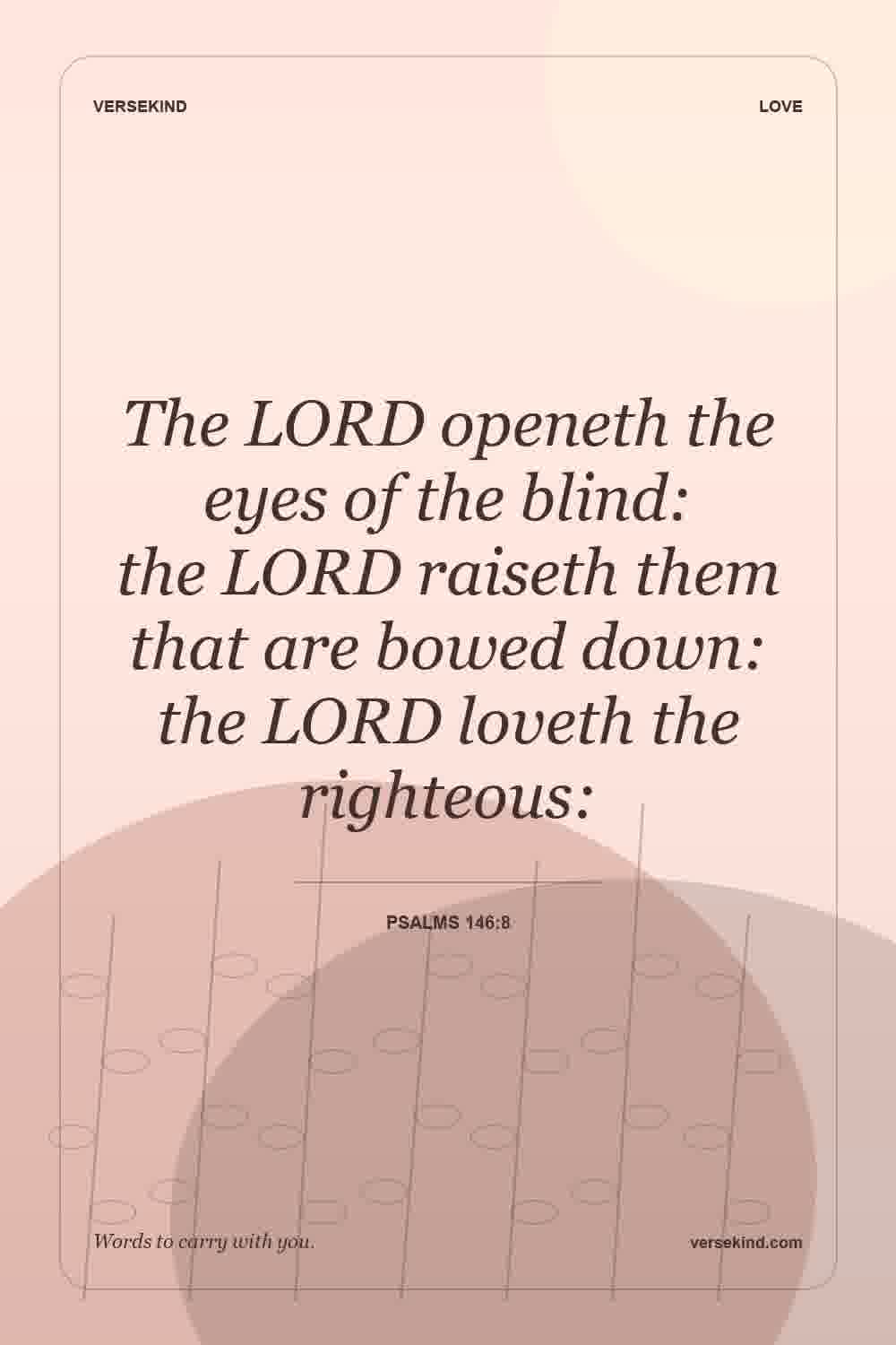 The LORD openeth the eyes of the blind: the LORD raiseth them that are bowed down: the LORD loveth the righteous: — Psalms 146:8