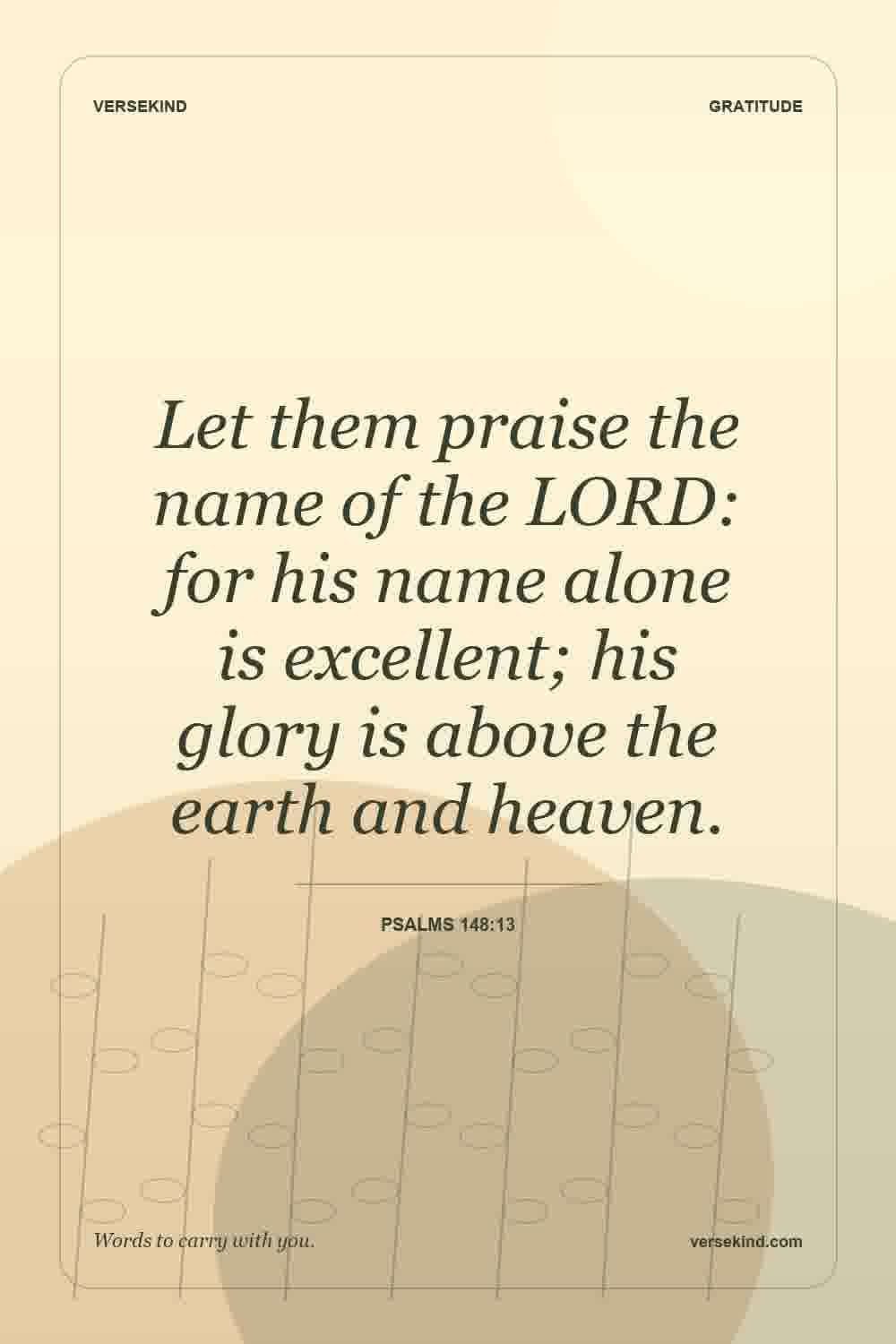 Let them praise the name of the LORD: for his name alone is excellent; his glory is above the earth and heaven. — Psalms 148:13