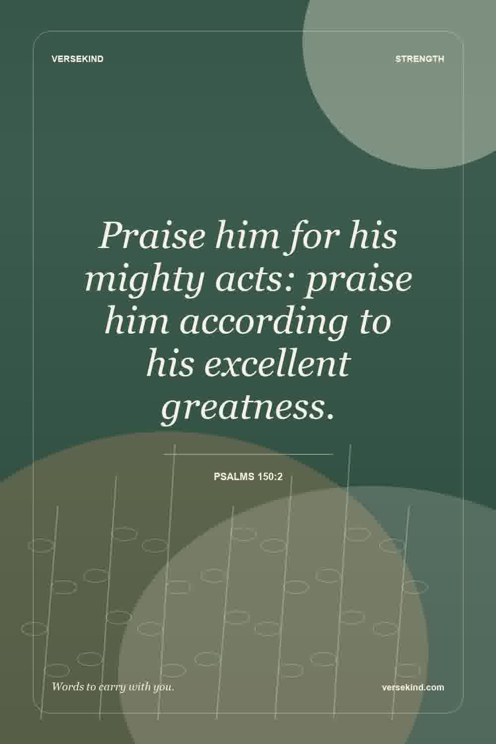 Praise him for his mighty acts: praise him according to his excellent greatness. — Psalms 150:2