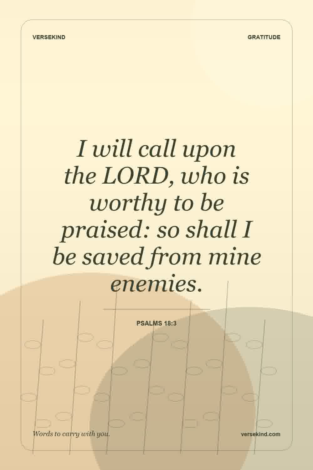I will call upon the LORD, who is worthy to be praised: so shall I be saved from mine enemies. — Psalms 18:3