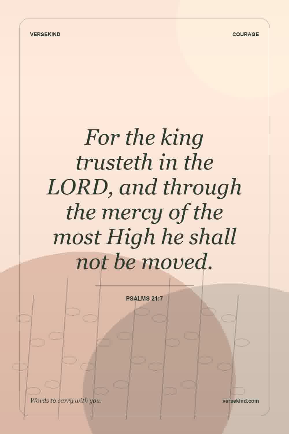 For the king trusteth in the LORD, and through the mercy of the most High he shall not be moved. — Psalms 21:7