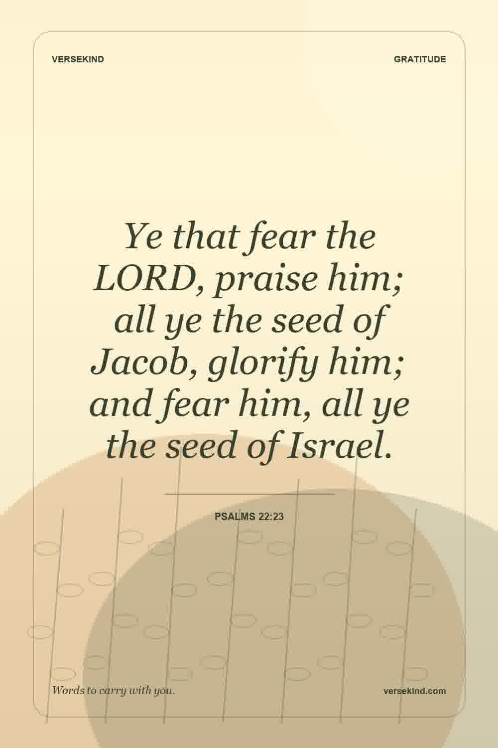 Ye that fear the LORD, praise him; all ye the seed of Jacob, glorify him; and fear him, all ye the seed of Israel. — Psalms 22:23